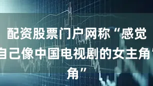 配资股票门户网称“感觉自己像中国电视剧的女主角”