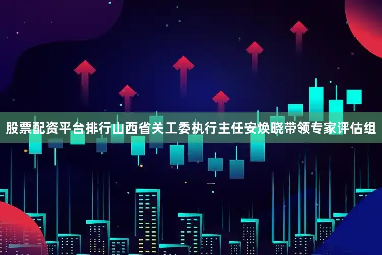 股票配资平台排行山西省关工委执行主任安焕晓带领专家评估组