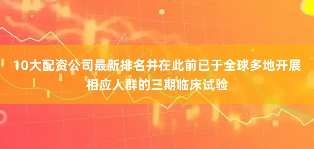 10大配资公司最新排名并在此前已于全球多地开展相应人群的三期临床试验