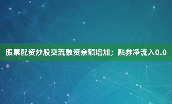 股票配资炒股交流融资余额增加；融券净流入0.0