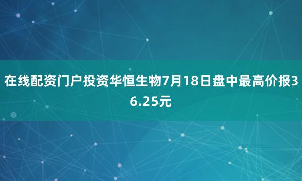 在线配资门户投资华恒生物7月18日盘中最高价报36.25元